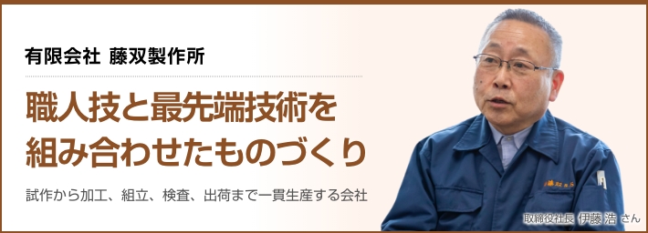 有限会社 藤双製作所「職人技と最先端技術を組み合わせたものづくり」試作から加工、組立、検査、出荷まで一貫生産する会社